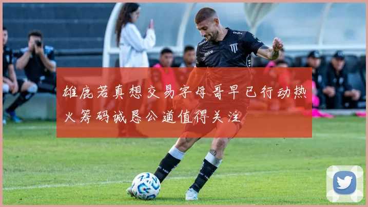 雄鹿若真想交易字母哥早已行动热火筹码诚恳公道值得关注