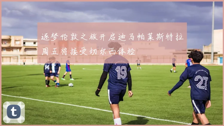 逐梦伦敦之旅开启迪马帕莱斯特拉周五将接受切尔西体检