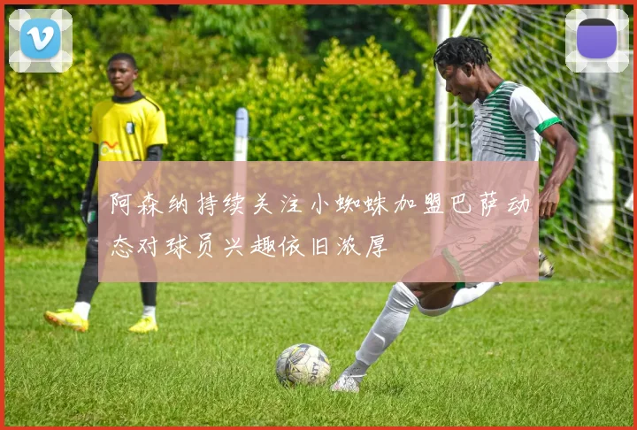 阿森纳持续关注小蜘蛛加盟巴萨动态对球员兴趣依旧浓厚