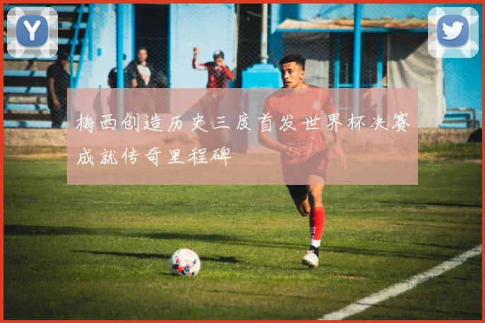 梅西创造历史三度首发世界杯决赛成就传奇里程碑