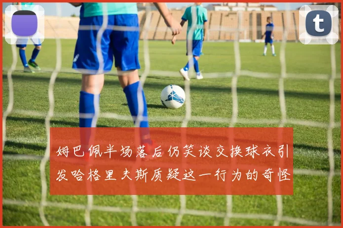 姆巴佩半场落后仍笑谈交换球衣引发哈格里夫斯质疑这一行为的奇怪性