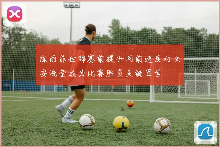 陈雨菲世锦赛前提升网前速度对决安洗莹成为比赛胜负关键因素