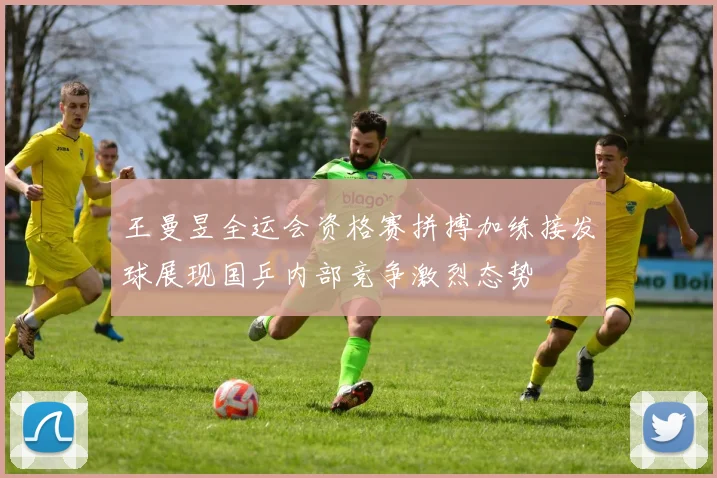 王曼昱全运会资格赛拼搏加练接发球展现国乒内部竞争激烈态势