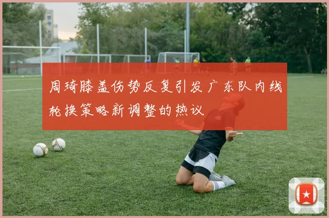 周琦膝盖伤势反复引发广东队内线轮换策略新调整的热议