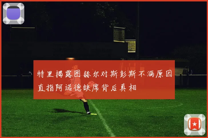 特里揭露图赫尔对斯彭斯不满原因直指阿诺德缺席背后真相