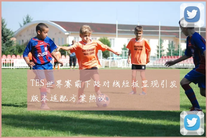 TES世界赛前下路对线短板显现引发版本适配方案热议
