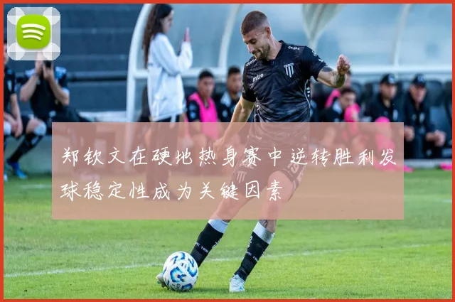 郑钦文在硬地热身赛中逆转胜利发球稳定性成为关键因素
