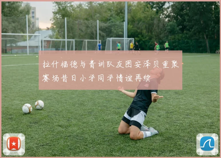 拉什福德与青训队友图安泽贝重聚赛场昔日小学同学情谊再续