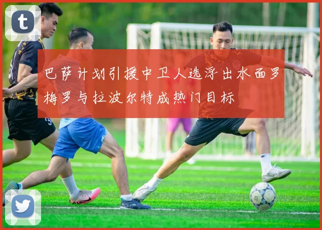 巴萨计划引援中卫人选浮出水面罗梅罗与拉波尔特成热门目标