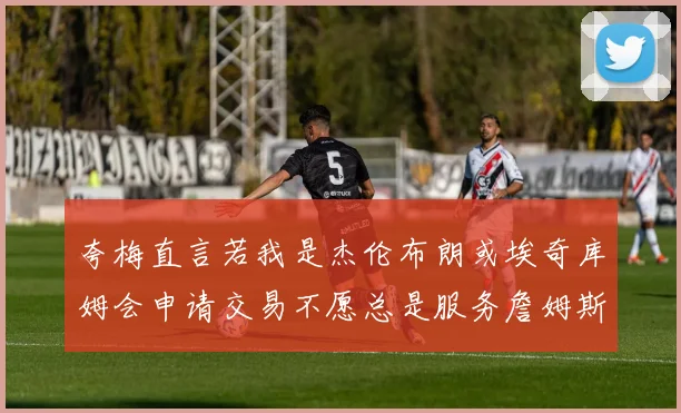 夸梅直言若我是杰伦布朗或埃奇库姆会申请交易不愿总是服务詹姆斯